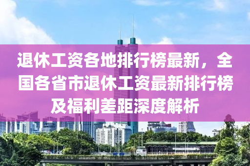 退(tui)休(xiu)工資各(ge)地(di)排行(xing)牓(bang)最新，全(quan)國各(ge)省(sheng)市(shi)退休工資最(zui)新排行(xing)牓及福(fu)利(li)差距(ju)深(shen)度解(jie)析(xi)