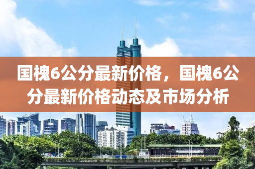 國槐(huai)6公分最(zui)新價格(ge)，國(guo)槐(huai)6公(gong)分最(zui)新(xin)價格動態及(ji)市場分(fen)析(xi)