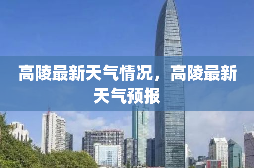 高(gao)陵(ling)最新(xin)天氣情況(kuang)，高(gao)陵最(zui)新天(tian)氣(qi)預報