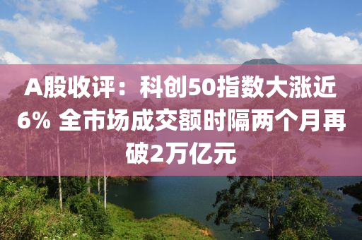 A股收評(ping)：科(ke)創(chuang)50指數(shu)大(da)漲(zhang)近6% 全市(shi)場成交額時隔兩(liang)箇(ge)月再(zai)破(po)2萬(wan)億元