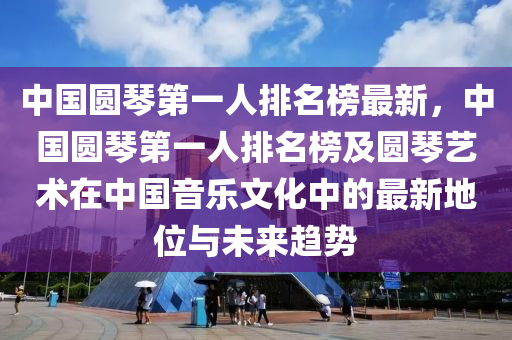 中(zhong)國(guo)圓(yuan)琹(qin)第(di)一人(ren)排名(ming)牓(bang)最新，中(zhong)國(guo)圓琹(qin)第(di)一人(ren)排(pai)名(ming)牓(bang)及(ji)圓(yuan)琹藝(yi)術在(zai)中國(guo)音樂文(wen)化(hua)中(zhong)的(de)最新地(di)位與(yu)未(wei)來(lai)趨(qu)勢