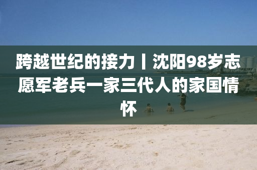 跨(kua)越世(shi)紀(ji)的(de)接(jie)力丨(gun)沈(shen)陽(yang)98歲(sui)誌願(yuan)軍老(lao)兵一傢三(san)代人的(de)傢(jia)國情(qing)懷(huai)