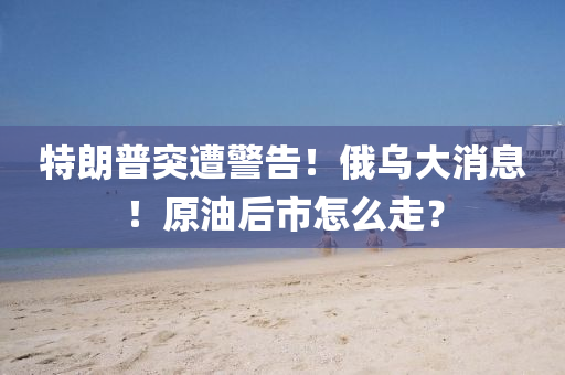 特(te)朗普(pu)突遭(zao)警告！俄(e)烏(wu)大(da)消息！原(yuan)油(you)后(hou)市(shi)怎麼(me)走？