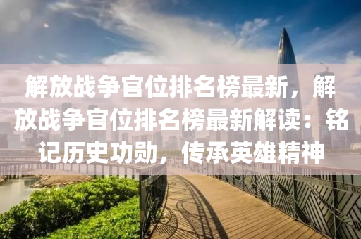 解(jie)放戰(zhan)爭官位排(pai)名牓最新，解放戰(zhan)爭(zheng)官位排(pai)名(ming)牓(bang)最(zui)新解讀：銘記(ji)歷(li)史(shi)功勳，傳承(cheng)英雄精神(shen)