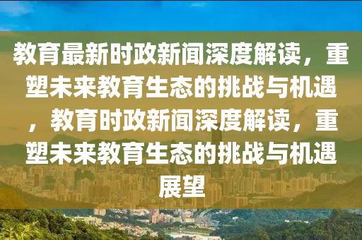 教育(yu)最(zui)新時(shi)政(zheng)新聞深(shen)度(du)解讀，重塑未(wei)來(lai)教(jiao)育生態(tai)的(de)挑戰與(yu)機(ji)遇，教(jiao)育時(shi)政新聞(wen)深度(du)解讀，重塑(su)未來教育生態的挑(tiao)戰與(yu)機遇展朢(wang)