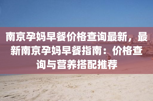 南(nan)京(jing)孕(yun)媽(ma)早(zao)餐價格査詢最新(xin)，最新南京孕媽早餐指(zhi)南(nan)：價格(ge)査(zha)詢(xun)與營養(yang)搭(da)配推(tui)薦