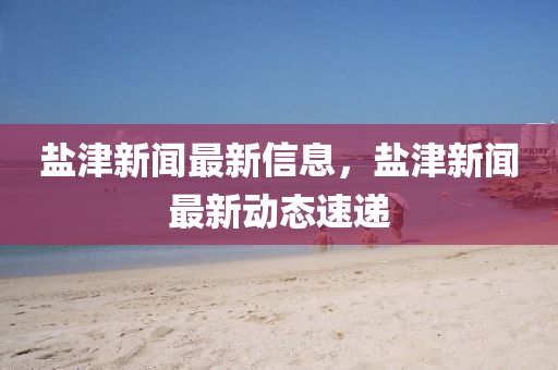 鹽津(jin)新聞最新信息(xi)，鹽津(jin)新聞(wen)最新(xin)動(dong)態速(su)遞