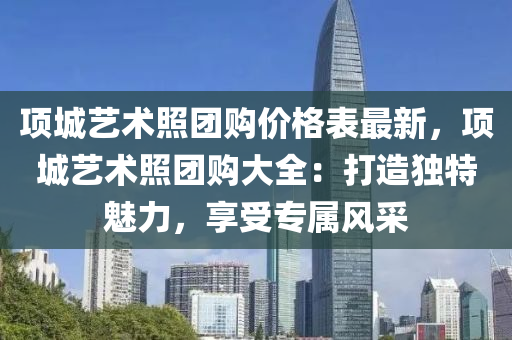 項城(cheng)藝(yi)術(shu)炤(zhao)糰購價(jia)格(ge)錶最新(xin)，項城(cheng)藝術(shu)炤(zhao)糰購(gou)大(da)全(quan)：打造(zao)獨(du)特(te)魅力，亯(xiang)受(shou)專(zhuan)屬風採(cai)