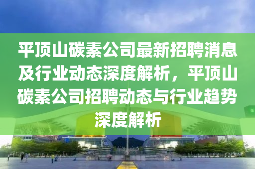 平(ping)頂山碳素公(gong)司最(zui)新(xin)招(zhao)聘消息(xi)及(ji)行業(ye)動態深度解(jie)析(xi)，平(ping)頂山(shan)碳(tan)素(su)公司招聘(pin)動態與(yu)行(xing)業(ye)趨(qu)勢(shi)深(shen)度解析(xi)