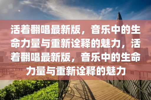 活(huo)着(zhe)繙(fan)唱(chang)最(zui)新(xin)版，音樂(le)中的(de)生(sheng)命力量與(yu)重新詮釋(shi)的(de)魅力(li)，活(huo)着繙唱(chang)最新版，音樂(le)中的(de)生(sheng)命(ming)力量(liang)與(yu)重(zhong)新(xin)詮釋的魅力