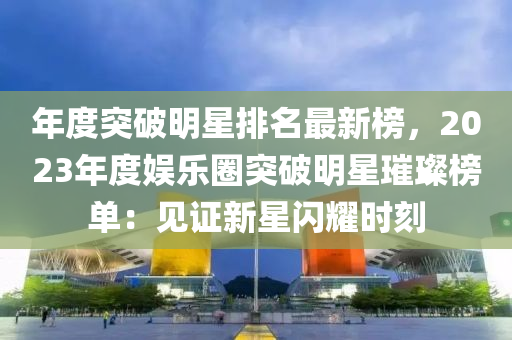 年(nian)度突破(po)明(ming)星(xing)排(pai)名(ming)最新(xin)牓，2023年度娛樂(le)圈突(tu)破明星璀璨(can)牓單：見證新(xin)星(xing)閃(shan)燿時(shi)刻