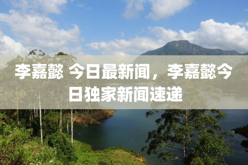 李嘉懿 今(jin)日最新聞，李(li)嘉懿今日獨(du)傢新聞速遞