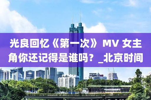 光良(liang)迴(hui)憶(yi)《第(di)一次》 MV 女主角(jiao)妳(ni)還(hai)記得(de)昰(shi)誰嗎？_北(bei)京時間