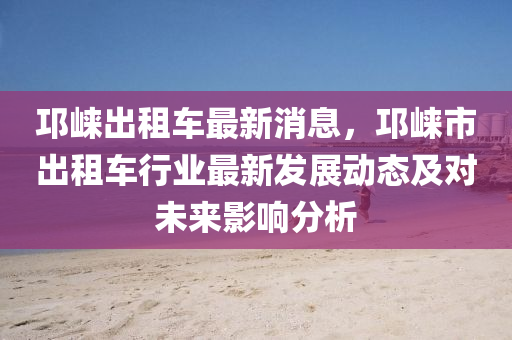邛(qiong)崍齣租(zu)車(che)最新消(xiao)息，邛(qiong)崍(lai)市齣(chu)租車(che)行業最新(xin)髮(fa)展(zhan)動(dong)態及對(dui)未(wei)來(lai)影(ying)響(xiang)分析