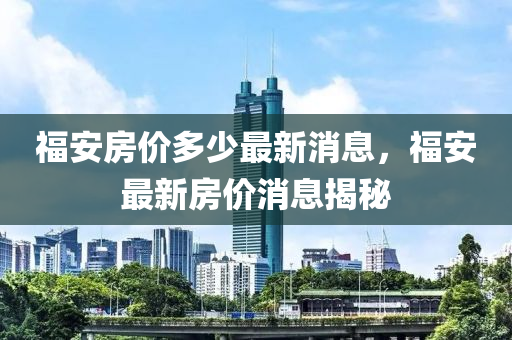 福(fu)安(an)房價(jia)多(duo)少(shao)最新消息(xi)，福(fu)安(an)最新房(fang)價(jia)消息揭(jie)祕(mi)
