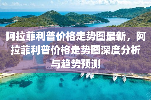 阿拉菲(fei)利(li)普(pu)價格(ge)走勢圖(tu)最(zui)新，阿拉菲(fei)利(li)普價(jia)格(ge)走勢(shi)圖深度分(fen)析(xi)與趨勢(shi)預測(ce)