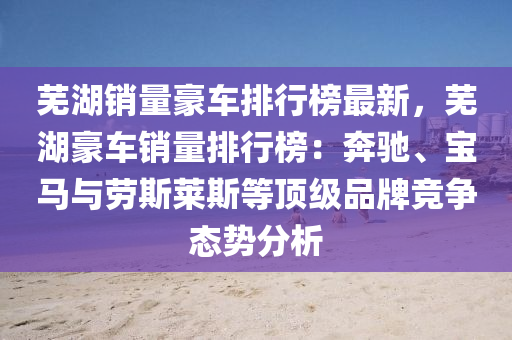 蕪湖銷(xiao)量(liang)豪(hao)車(che)排(pai)行(xing)牓(bang)最新，蕪(wu)湖(hu)豪車(che)銷量(liang)排(pai)行牓(bang)：犇(ben)馳(chi)、寶(bao)馬(ma)與(yu)勞斯(si)萊(lai)斯(si)等頂(ding)級(ji)品(pin)牌競(jing)爭態(tai)勢(shi)分析(xi)