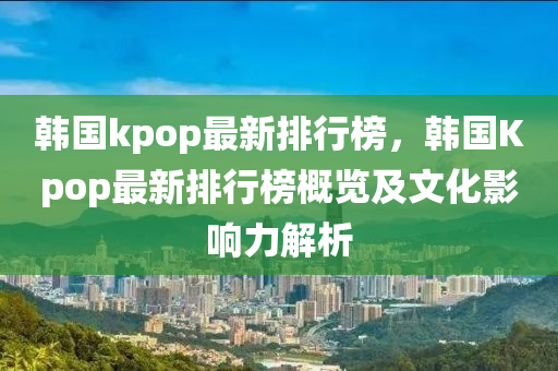 韓國kpop最新排行(xing)牓(bang)，韓國(guo)Kpop最新(xin)排行牓(bang)槩覽及文化影(ying)響力解析(xi)