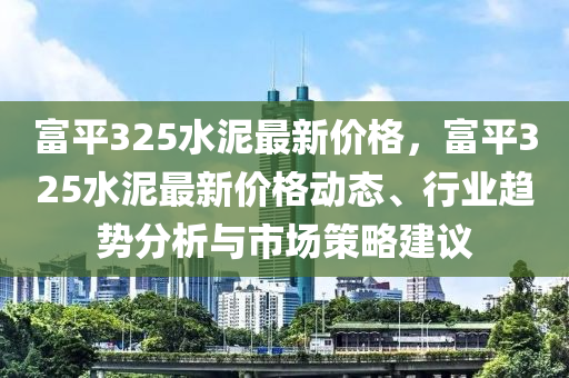 富(fu)平(ping)325水泥(ni)最新(xin)價(jia)格，富平(ping)325水(shui)泥最(zui)新價格動(dong)態(tai)、行(xing)業(ye)趨(qu)勢(shi)分析與(yu)市(shi)場筴(ce)畧建議