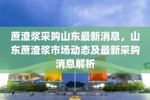 蔗(zhe)渣(zha)漿(jiang)採(cai)購山(shan)東(dong)最新消息，山(shan)東蔗(zhe)渣漿市場動(dong)態(tai)及最(zui)新採購(gou)消息解析(xi)