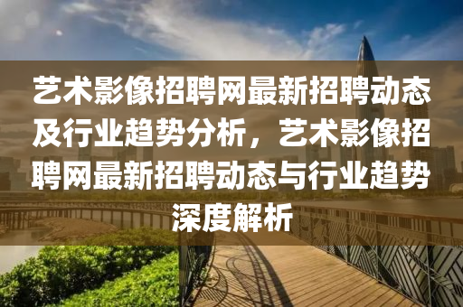 藝術影像(xiang)招(zhao)聘網最(zui)新招聘動態及(ji)行業(ye)趨勢(shi)分析，藝(yi)術(shu)影(ying)像(xiang)招(zhao)聘網(wang)最新招(zhao)聘(pin)動(dong)態(tai)與(yu)行(xing)業(ye)趨勢(shi)深度(du)解(jie)析(xi)