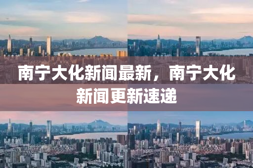 南寧大(da)化(hua)新聞(wen)最新(xin)，南寧大(da)化新(xin)聞更新(xin)速(su)遞(di)