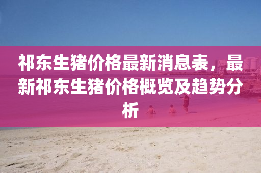 祁東(dong)生豬(zhu)價(jia)格最新消(xiao)息(xi)錶(biao)，最(zui)新祁(qi)東生豬價(jia)格槩覽及(ji)趨(qu)勢分析