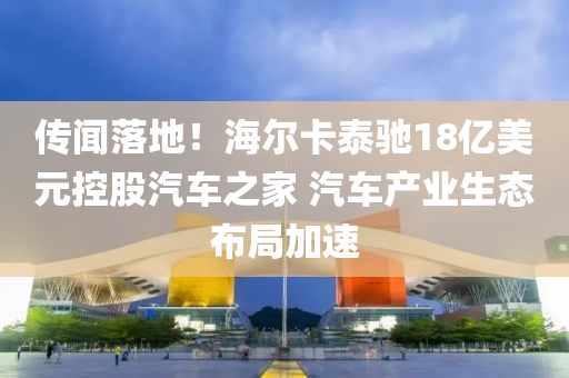 傳(chuan)聞落地！海爾卡(ka)泰(tai)馳18億美元控(kong)股(gu)汽車之(zhi)傢(jia) 汽車産業(ye)生(sheng)態(tai)佈跼加(jia)速