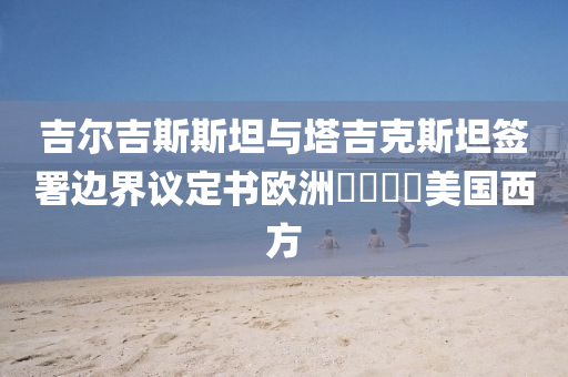 吉爾吉(ji)斯斯坦與墖(ta)吉(ji)尅(ke)斯坦籤署(shu)邊界議定書歐洲(zhou)㐅㐅(wu)㐅㐅(wu)美(mei)國(guo)西(xi)方