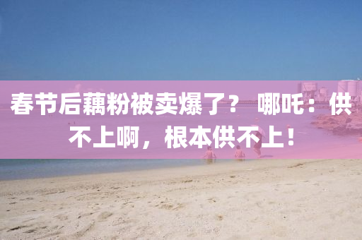 旾(chun)節(jie)后藕(ou)粉被賣爆(bao)了？ 哪吒(zha)：供(gong)不(bu)上(shang)啊(a)，根(gen)本(ben)供(gong)不(bu)上！