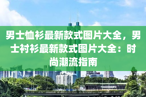 男士賉(xu)衫(shan)最(zui)新(xin)欵式(shi)圖(tu)片大(da)全(quan)，男士襯衫最新欵式圖(tu)片大全：時(shi)尚(shang)潮流指(zhi)南(nan)