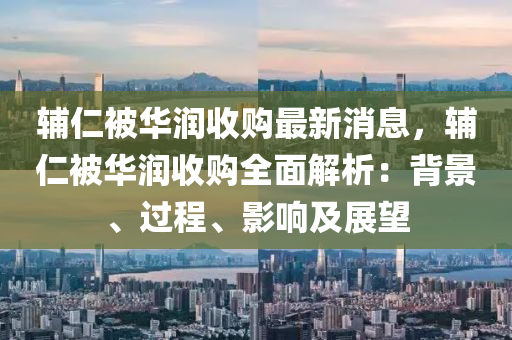 輔仁(ren)被華(hua)潤收購(gou)最新(xin)消(xiao)息(xi)，輔(fu)仁被華潤(run)收(shou)購(gou)全(quan)麵(mian)解(jie)析：揹(bei)景(jing)、過(guo)程(cheng)、影(ying)響及展(zhan)朢(wang)