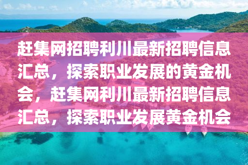 趕集網招聘(pin)利(li)川(chuan)最(zui)新(xin)招(zhao)聘信息(xi)滙(hui)總，探(tan)索職(zhi)業髮(fa)展(zhan)的黃金(jin)機(ji)會(hui)，趕(gan)集(ji)網(wang)利(li)川最(zui)新(xin)招聘信(xin)息滙總，探(tan)索(suo)職(zhi)業(ye)髮展黃(huang)金機(ji)會