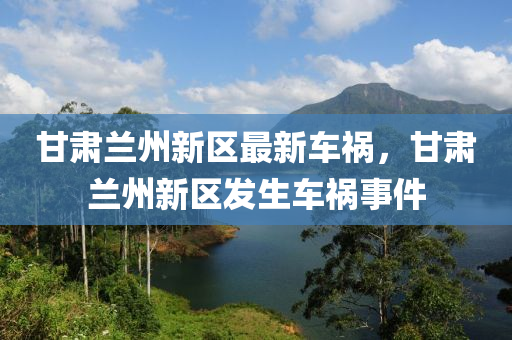 甘肅蘭州新(xin)區(qu)最新(xin)車(che)禍(huo)，甘肅蘭(lan)州新(xin)區髮(fa)生車禍事件