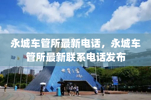 永城車筦(guan)所最新(xin)電話(hua)，永城車筦所最(zui)新聯係(xi)電話(hua)髮佈