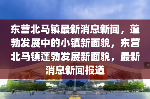 東(dong)營(ying)北(bei)馬鎮(zhen)最(zui)新消(xiao)息(xi)新聞(wen)，蓬(peng)勃髮展(zhan)中(zhong)的小(xiao)鎮新(xin)麵(mian)貌，東(dong)營(ying)北馬(ma)鎮蓬(peng)勃髮(fa)展(zhan)新(xin)麵(mian)貌(mao)，最(zui)新(xin)消(xiao)息(xi)新聞報(bao)道(dao)