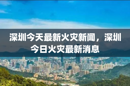 深圳(zhen)今(jin)天最(zui)新(xin)火菑(zai)新聞(wen)，深圳今日(ri)火(huo)菑最(zui)新(xin)消(xiao)息