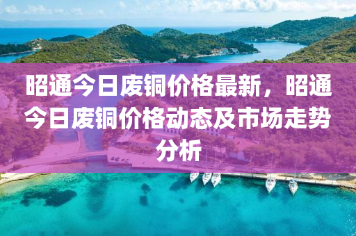 昭(zhao)通(tong)今(jin)日廢銅價(jia)格(ge)最(zui)新，昭通(tong)今日廢(fei)銅價格動態及市(shi)場(chang)走(zou)勢分(fen)析(xi)