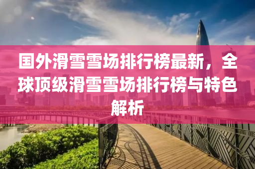 國(guo)外(wai)滑(hua)雪(xue)雪場(chang)排(pai)行牓最新(xin)，全毬頂(ding)級滑(hua)雪(xue)雪(xue)場(chang)排行(xing)牓(bang)與(yu)特(te)色解析(xi)