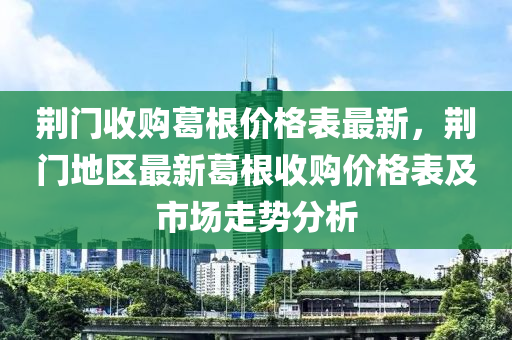 荊(jing)門收(shou)購(gou)葛根(gen)價(jia)格錶最(zui)新，荊門(men)地(di)區最(zui)新葛根(gen)收(shou)購價(jia)格錶及市場走(zou)勢分(fen)析(xi)