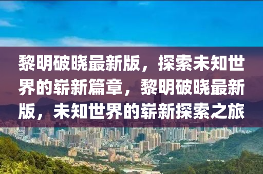 黎(li)明破(po)曉最新版，探索未知(zhi)世(shi)界(jie)的(de)嶄新(xin)篇章，黎明破(po)曉(xiao)最新(xin)版(ban)，未(wei)知(zhi)世(shi)界(jie)的嶄(zhan)新探(tan)索之(zhi)旅(lv)