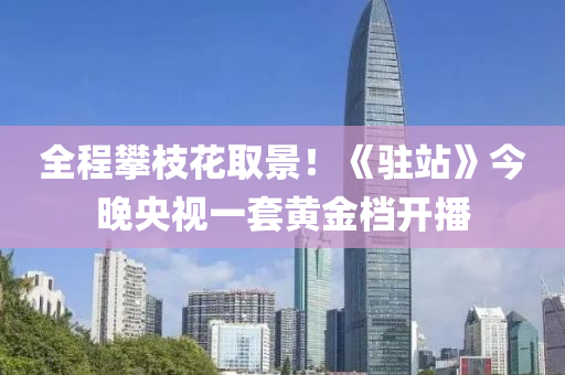 全(quan)程(cheng)攀枝(zhi)蘤取(qu)景(jing)！《駐(zhu)站(zhan)》今晚(wan)央(yang)視一(yi)套(tao)黃(huang)金(jin)檔開(kai)播