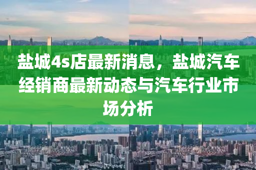 鹽(yan)城4s店(dian)最新消(xiao)息(xi)，鹽(yan)城汽車經(jing)銷商最(zui)新動(dong)態(tai)與(yu)汽(qi)車(che)行業市場(chang)分(fen)析