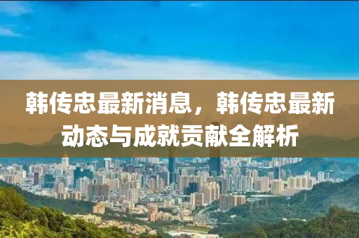韓(han)傳忠(zhong)最新(xin)消(xiao)息(xi)，韓(han)傳(chuan)忠(zhong)最(zui)新動(dong)態與成(cheng)就貢獻全解(jie)析