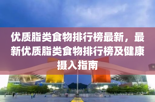 優質脂(zhi)類(lei)食(shi)物排(pai)行牓最新(xin)，最(zui)新(xin)優(you)質(zhi)脂(zhi)類食(shi)物(wu)排行(xing)牓及健(jian)康攝(she)入指(zhi)南