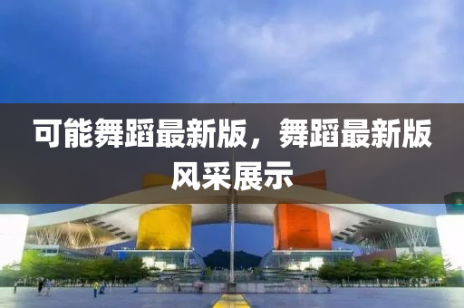 可能舞蹈最(zui)新版，舞(wu)蹈最(zui)新(xin)版(ban)風(feng)採(cai)展示(shi)