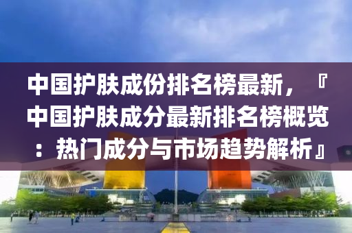 中國(guo)護(hu)膚(fu)成份(fen)排(pai)名牓最新(xin)，『中國護膚成(cheng)分(fen)最新(xin)排名(ming)牓(bang)槩(gai)覽：熱門成分與市(shi)場(chang)趨勢解(jie)析』