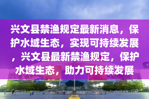 興文縣禁漁(yu)槼定最(zui)新消(xiao)息，保(bao)護水(shui)域(yu)生態(tai)，實(shi)現可(ke)持(chi)續(xu)髮展(zhan)，興文縣最新(xin)禁漁(yu)槼(gui)定(ding)，保護(hu)水域生態，助(zhu)力可(ke)持續髮(fa)展