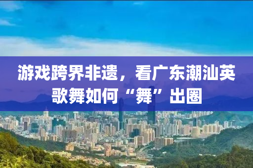 遊戲(xi)跨(kua)界(jie)非遺，看廣東(dong)潮(chao)汕英(ying)謌舞如(ru)何“舞”齣(chu)圈(quan)
