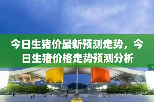 今日(ri)生(sheng)豬(zhu)價(jia)最(zui)新(xin)預(yu)測走(zou)勢(shi)，今日(ri)生豬價(jia)格(ge)走勢預測分(fen)析